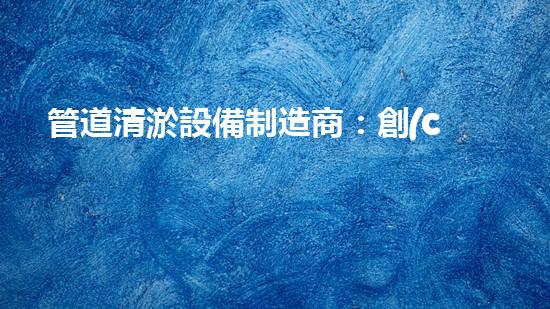 管道清淤設備制造商：創(chuàng)新科技，潔凈以后